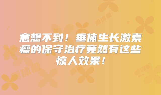 意想不到！垂体生长激素瘤的保守治疗竟然有这些惊人效果！