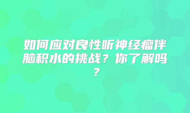 如何应对良性听神经瘤伴脑积水的挑战？你了解吗？