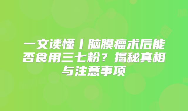 一文读懂丨脑膜瘤术后能否食用三七粉？揭秘真相与注意事项