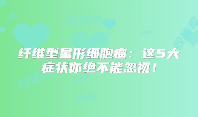 纤维型星形细胞瘤：这5大症状你绝不能忽视！