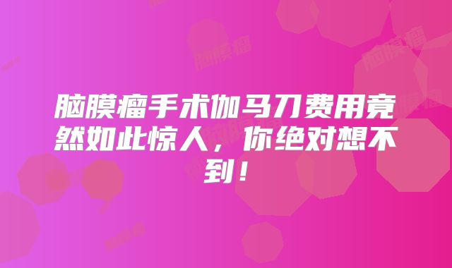 脑膜瘤手术伽马刀费用竟然如此惊人，你绝对想不到！