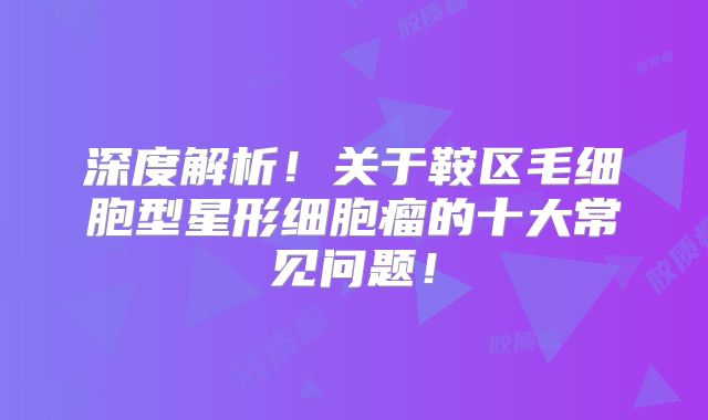 深度解析！关于鞍区毛细胞型星形细胞瘤的十大常见问题！