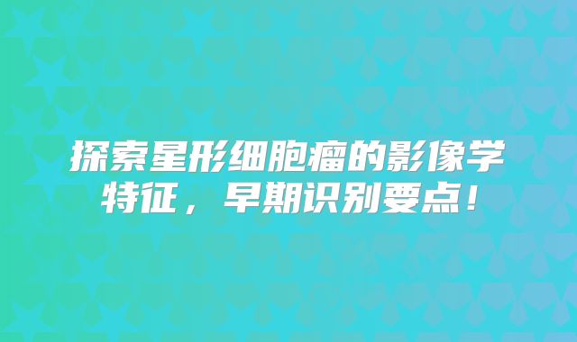 探索星形细胞瘤的影像学特征，早期识别要点！
