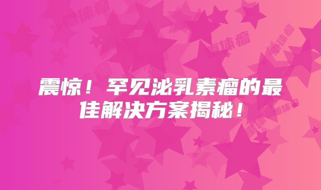 震惊！罕见泌乳素瘤的最佳解决方案揭秘！