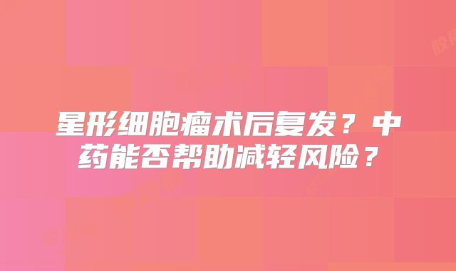 星形细胞瘤术后复发？中药能否帮助减轻风险？