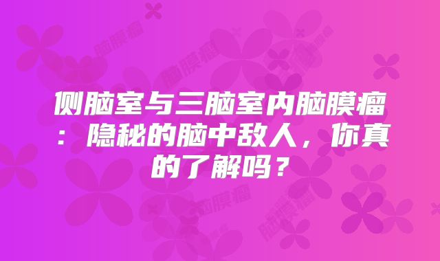 侧脑室与三脑室内脑膜瘤：隐秘的脑中敌人，你真的了解吗？