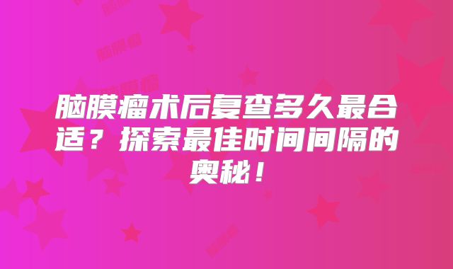 脑膜瘤术后复查多久最合适？探索最佳时间间隔的奥秘！
