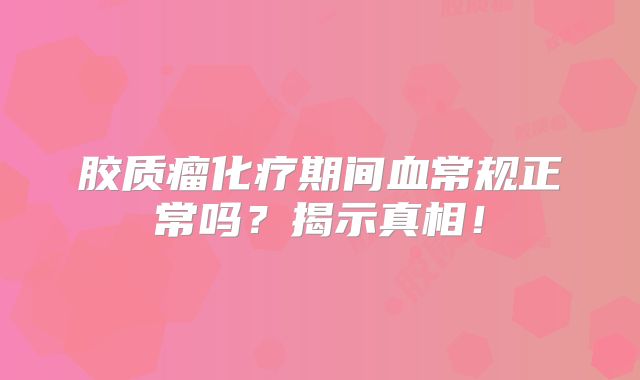 胶质瘤化疗期间血常规正常吗？揭示真相！
