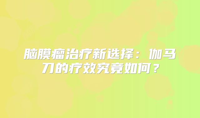 脑膜瘤治疗新选择：伽马刀的疗效究竟如何？