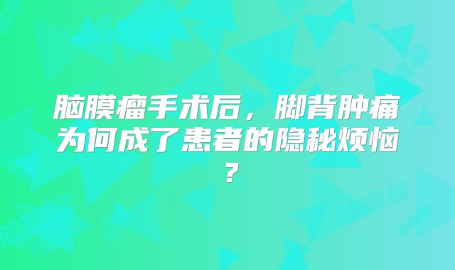 脑膜瘤手术后，脚背肿痛为何成了患者的隐秘烦恼？