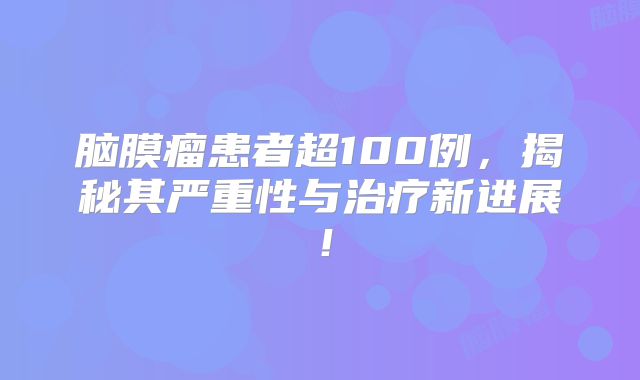 脑膜瘤患者超100例，揭秘其严重性与治疗新进展！