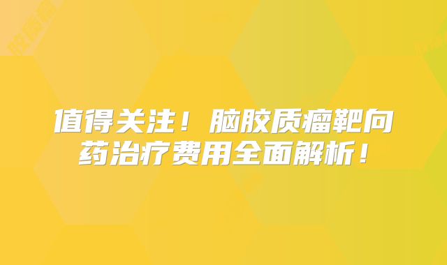 值得关注！脑胶质瘤靶向药治疗费用全面解析！