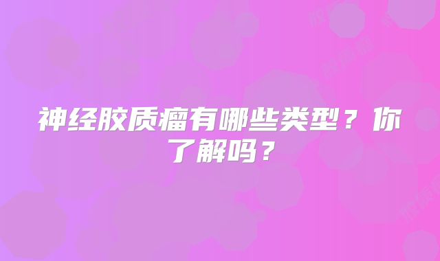 神经胶质瘤有哪些类型？你了解吗？