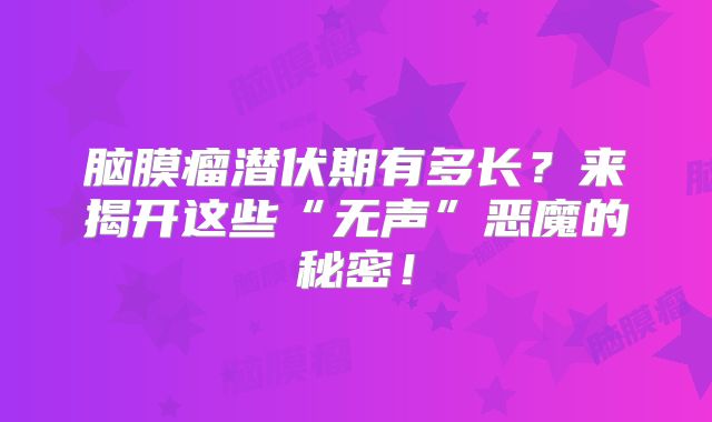脑膜瘤潜伏期有多长？来揭开这些“无声”恶魔的秘密！
