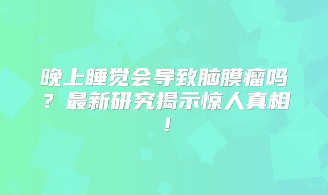 晚上睡觉会导致脑膜瘤吗？最新研究揭示惊人真相！