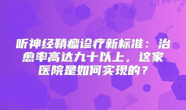 听神经鞘瘤诊疗新标准：治愈率高达九十以上，这家医院是如何实现的？