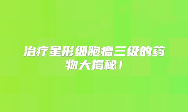 治疗星形细胞瘤三级的药物大揭秘！