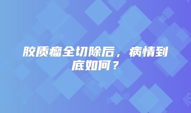 胶质瘤全切除后，病情到底如何？