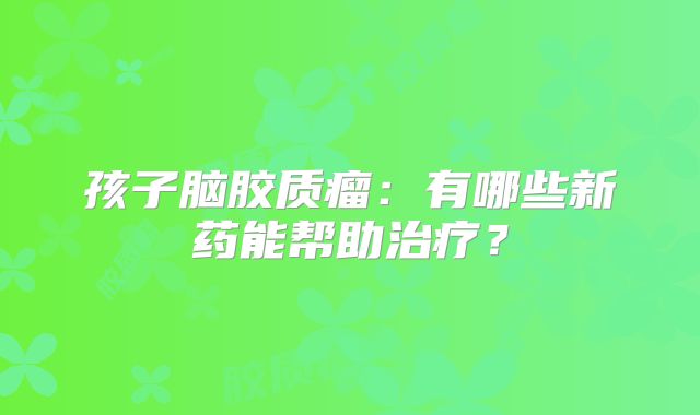 孩子脑胶质瘤：有哪些新药能帮助治疗？