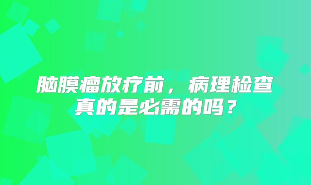 脑膜瘤放疗前，病理检查真的是必需的吗？