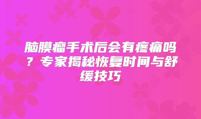脑膜瘤手术后会有疼痛吗？专家揭秘恢复时间与舒缓技巧
