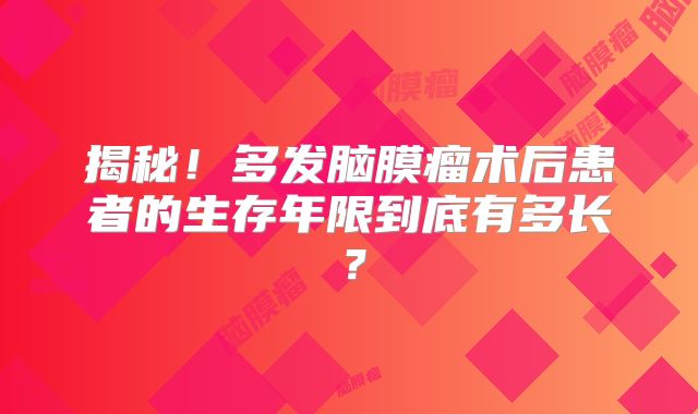 揭秘！多发脑膜瘤术后患者的生存年限到底有多长？