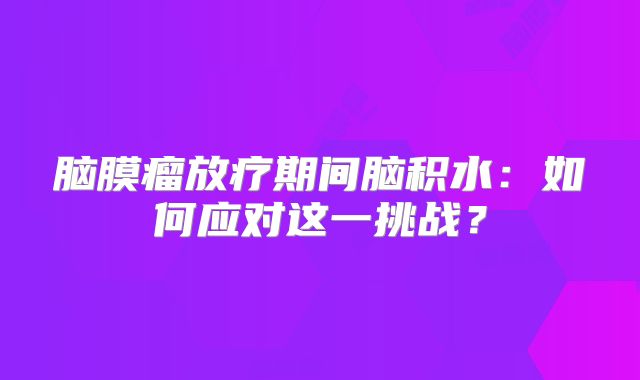 脑膜瘤放疗期间脑积水：如何应对这一挑战？