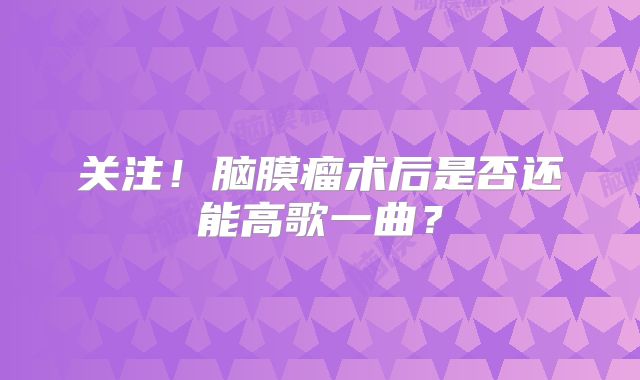 关注！脑膜瘤术后是否还能高歌一曲？