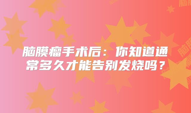 脑膜瘤手术后：你知道通常多久才能告别发烧吗？