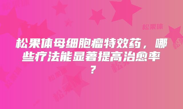 松果体母细胞瘤特效药，哪些疗法能显著提高治愈率？
