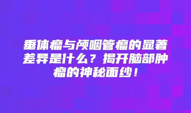 垂体瘤与颅咽管瘤的显著差异是什么？揭开脑部肿瘤的神秘面纱！