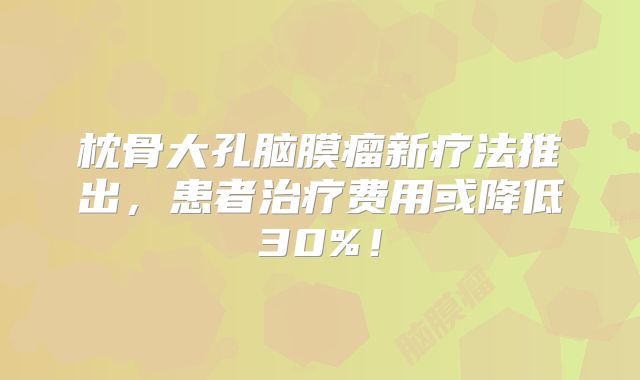 枕骨大孔脑膜瘤新疗法推出，患者治疗费用或降低30%！