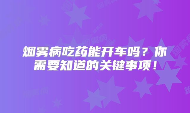 烟雾病吃药能开车吗？你需要知道的关键事项！