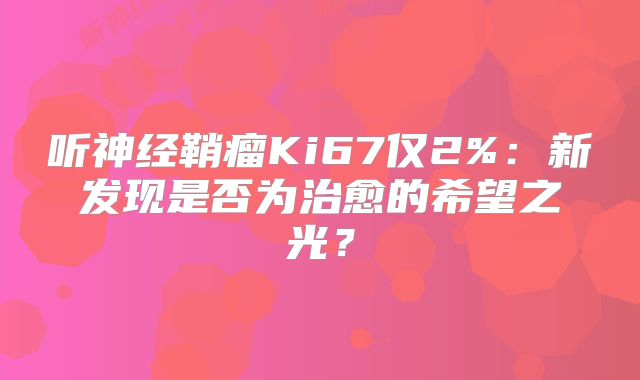 听神经鞘瘤Ki67仅2%：新发现是否为治愈的希望之光？