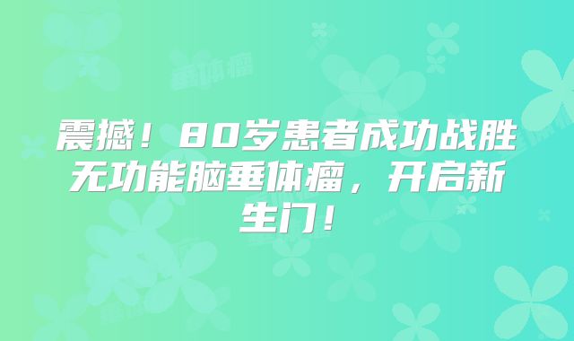 震撼！80岁患者成功战胜无功能脑垂体瘤，开启新生门！