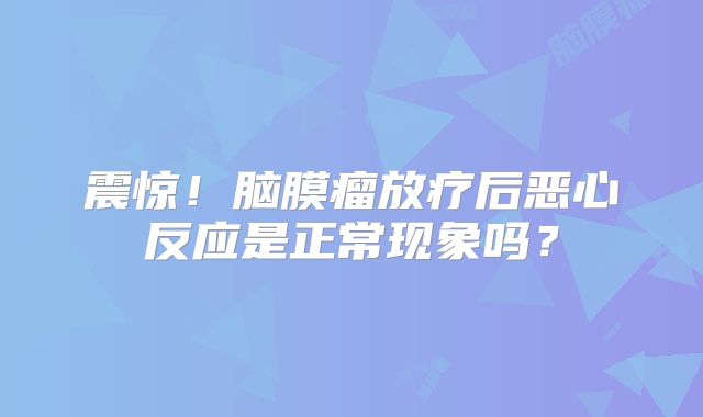 震惊！脑膜瘤放疗后恶心反应是正常现象吗？
