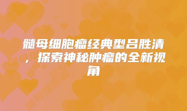 髓母细胞瘤经典型吕胜清，探索神秘肿瘤的全新视角