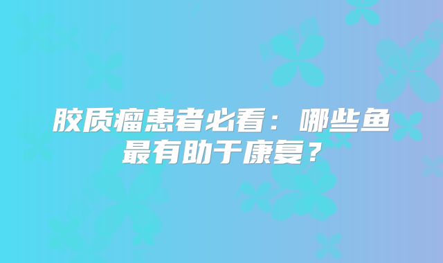 胶质瘤患者必看：哪些鱼最有助于康复？
