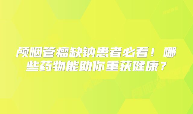 颅咽管瘤缺钠患者必看！哪些药物能助你重获健康？