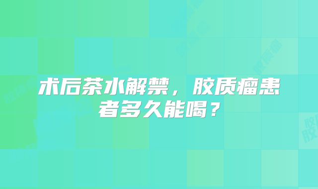 术后茶水解禁，胶质瘤患者多久能喝？