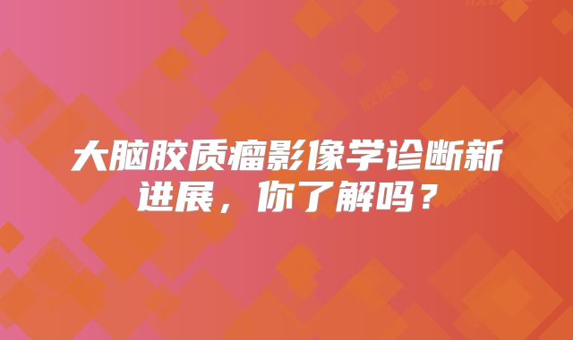 大脑胶质瘤影像学诊断新进展，你了解吗？