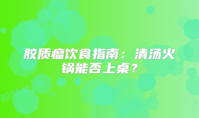 胶质瘤饮食指南：清汤火锅能否上桌？