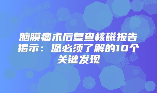 脑膜瘤术后复查核磁报告揭示：您必须了解的10个关键发现