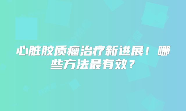 心脏胶质瘤治疗新进展！哪些方法最有效？