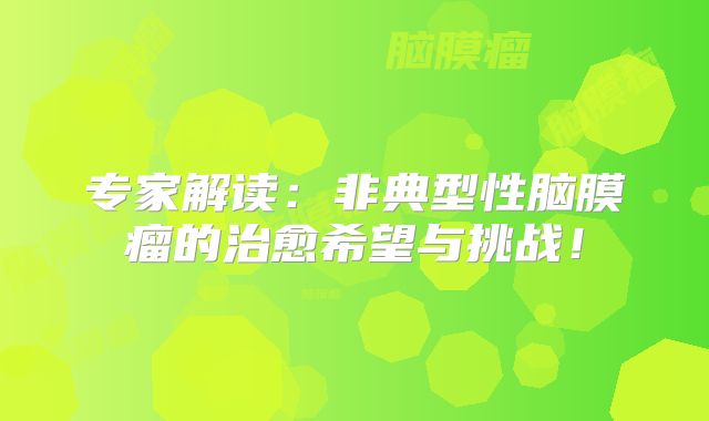 专家解读：非典型性脑膜瘤的治愈希望与挑战！