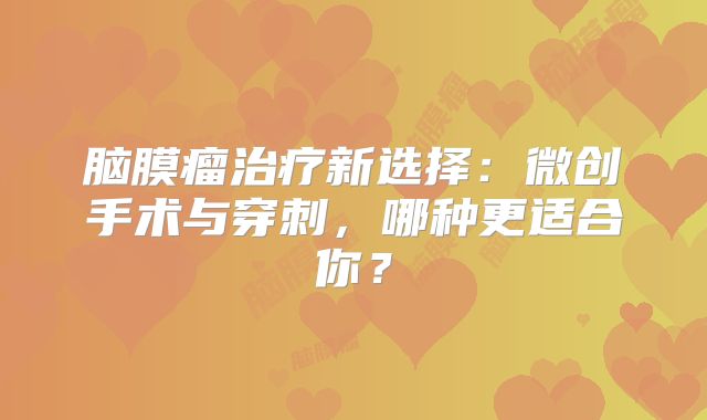 脑膜瘤治疗新选择：微创手术与穿刺，哪种更适合你？