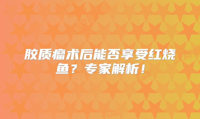 胶质瘤术后能否享受红烧鱼？专家解析！