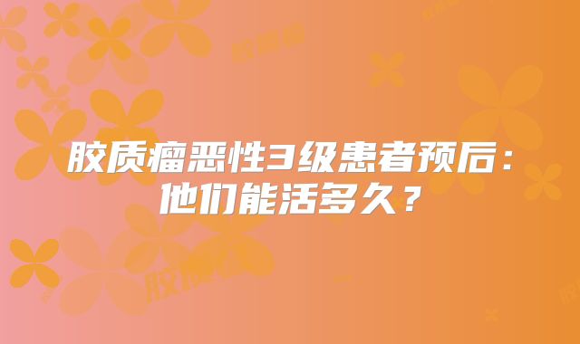 胶质瘤恶性3级患者预后：他们能活多久？