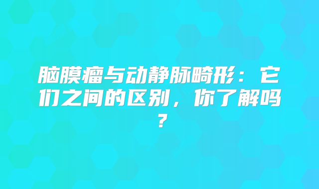 脑膜瘤与动静脉畸形：它们之间的区别，你了解吗？