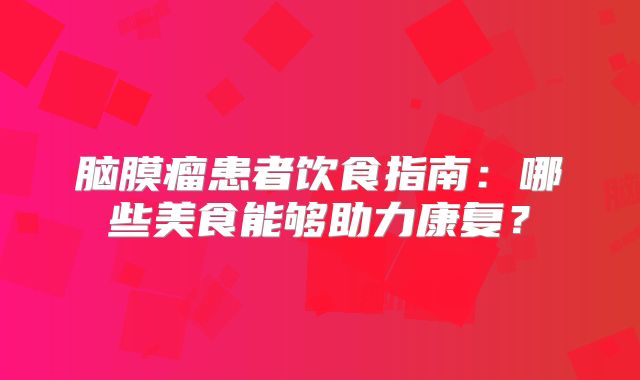 脑膜瘤患者饮食指南：哪些美食能够助力康复？